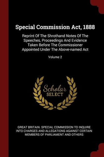 Special Commission Act, 1888 Reprint of the Shrothand Notes of the Speeches, Proceedings and Evidence Taken Before the Commissioner Appointed Under the Above-Named Act; Volume 2