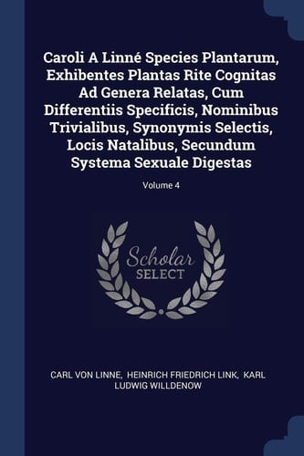Caroli A Linné Species Plantarum, Exhibentes Plantas Rite Cognitas Ad Genera Relatas, Cum Differentiis Specificis, Nominibus Trivialibus, Synonymis Selectis, Locis Natalibus, Secundum Systema Sexuale Digestas; Volume 4