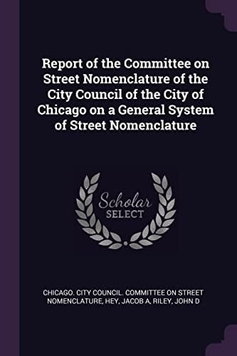 Report of the Committee on Street Nomenclature of the City Council of the City of Chicago on a General System of Street Nomenclature
