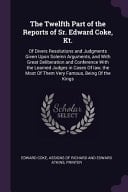 The Twelfth Part of the Reports of Sr. Edward Coke, Kt. Of Divers Resolutions and Judgments Given Upon Solemn Arguments, and With Great Deliberation and Conference With the Learned Judges in Cases Of Law, the Most Of Them Very Famous, Being Of the Kings
