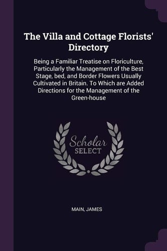 The Villa and Cottage Florists' Directory Being a Familiar Treatise on Floriculture, Particularly the Management of the Best Stage, Bed, and Border Flowers Usually Cultivated in Britain. to Which Are Added Directions for the Management of the Green-House