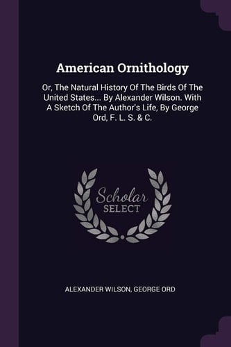American Ornithology Or, The Natural History Of The Birds Of The United States... By Alexander Wilson. With A Sketch Of The Author's Life, By George Ord, F. L. S. & C.