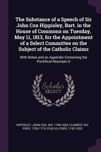 The Substance of a Speech of Sir John Cox Hippisley, Bart. in the House of Commons on Tuesday, May 11, 1813, for the Appointment of a Select Committee on the Subject of the Catholic Claims With Notes and an Appendix Containing the Pontifical Rescripts O