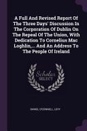 A Full And Revised Report Of The Three Days' Discussion In The Corporation Of Dublin On The Repeal Of The Union, With Dedication To Cornelius Mac Loghlin, ... And An Address To The People Of Ireland