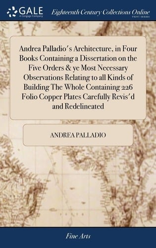 Andrea Palladio's Architecture, in Four Books Containing a Dissertation on the Five Orders & Ye Most Necessary Observations Relating to All Kinds of Building The Whole Containing 226 Folio Copper Plates Carefully Revis'd and Redelineated