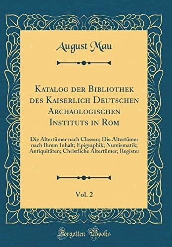 Katalog der Bibliothek des Kaiserlich Deutschen Archaologischen Instituts in Rom, Vol. 2 Die Altertümer Nach Classen; Die Altertümer Nach Ihrem Inhalt; Epigraphik; Numismatik; Antiquitäten; Christliche Altertümer; Register (Classic Reprint)