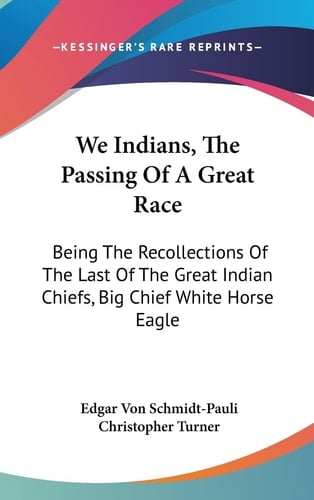 We Indians, The Passing Of A Great Race Being The Recollections Of The Last Of The Great Indian Chiefs, Big Chief White Horse Eagle
