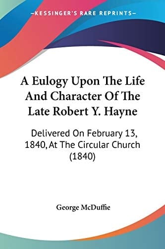 A Eulogy Upon The Life And Character Of The Late Robert Y. Hayne: Delivered On February 13, 1840, At The Circular Church (1840)