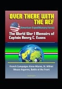 Over There with the AEF (American Expeditionary Force) The World War I Memoirs of Captain Henry C. Evans - French Campaigns Aisne-Marne, St. Mihiel, Meuse Argonne, Battle at the Front