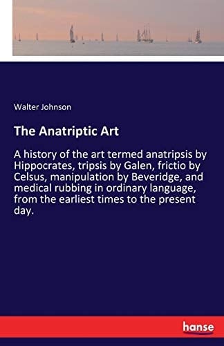 The Anatriptic Art A History of the Art Termed Anatripsis by Hippocrates, Tripsis by Galen, Frictio by Celsus, Manipulation by Beveridge, and Medical Rubbing in Ordinary Language, from the Earliest Times to the Present Day.