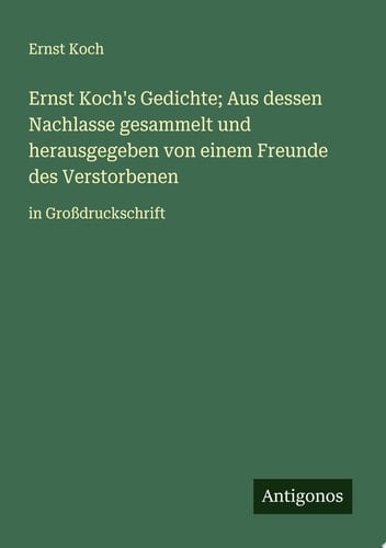 Ernst Koch's Gedichte; Aus dessen Nachlasse gesammelt und herausgegeben von einem Freunde des Verstorbenen in Großdruckschrift