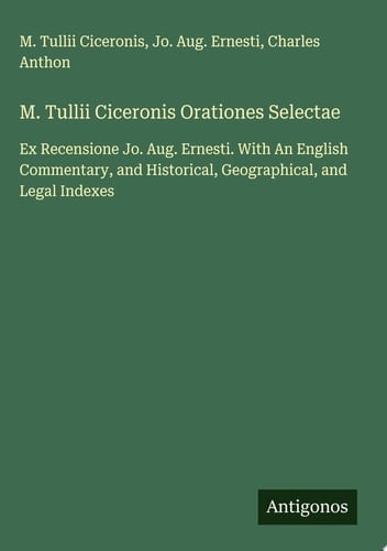 M. Tullii Ciceronis Orationes Selectae Ex Recensione Jo. Aug. Ernesti. With An English Commentary, and Historical, Geographical, and Legal Indexes