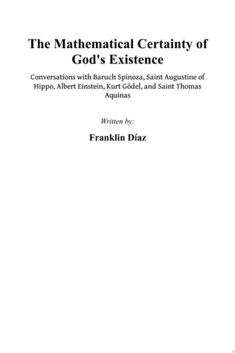 THE MATHEMATICAL CERTAINTY OF GOD'S EXISTENCE - Conversations with Baruch Spinoza, Saint Augustine of Hippo, Albert Einstein, Kurt Gödel, and Saint Thomas Aquinas