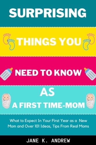 Surprising Things You Need to Know As a First Time-Mom: What to Expect In Your First Year as a New Mom and Over 101 Ideas, Tips From Real Moms