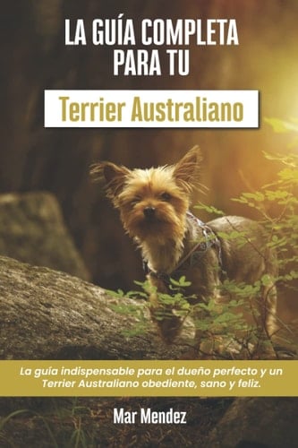La Guía Completa Para Tu Terrier Australiano La guía indispensable para el dueño perfecto y un Terrier Australiano obediente, sano y feliz.