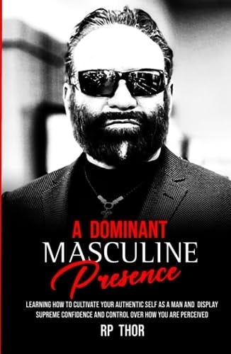 A Dominant Masculine Presence: Learning How To Cultivate Your Authentic Self As A Man And Display Supreme Confidence And Control Over How You Are Perceived