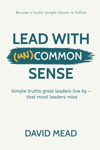 Lead With (un)Common Sense: Simple truths great leaders live by — that most leaders miss